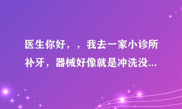 医生你好，，我去一家小诊所补牙，器械好像就是冲洗没...