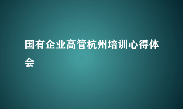 国有企业高管杭州培训心得体会