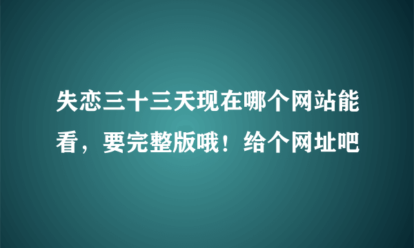 失恋三十三天现在哪个网站能看，要完整版哦！给个网址吧