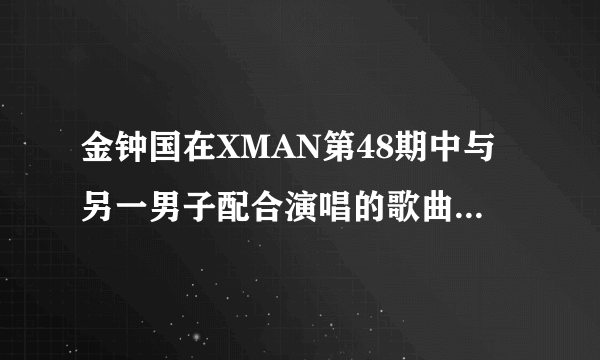 金钟国在XMAN第48期中与另一男子配合演唱的歌曲叫什么名字？