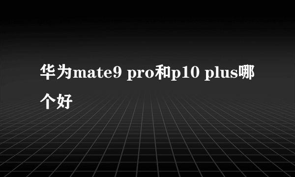 华为mate9 pro和p10 plus哪个好