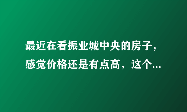 最近在看振业城中央的房子，感觉价格还是有点高，这个小区之前价格如何？大概多少钱？