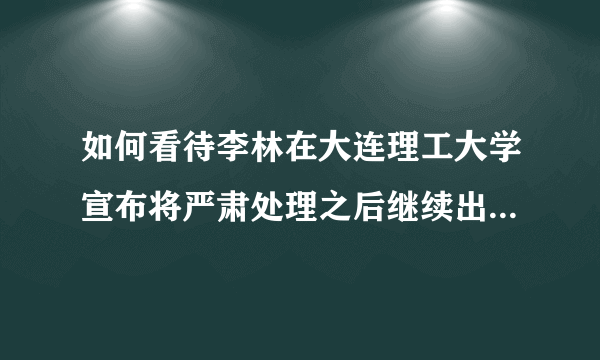 如何看待李林在大连理工大学宣布将严肃处理之后继续出来授课?