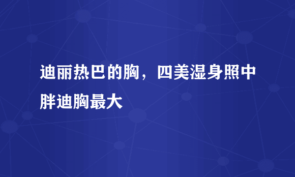 迪丽热巴的胸，四美湿身照中胖迪胸最大 