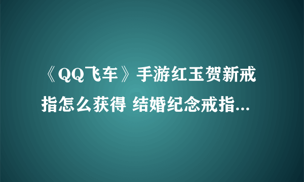 《QQ飞车》手游红玉贺新戒指怎么获得 结婚纪念戒指获得方法