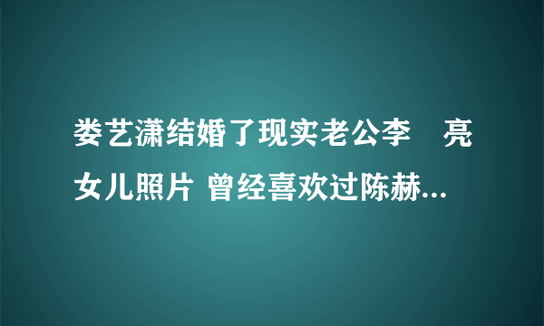 娄艺潇结婚了现实老公李泂亮女儿照片 曾经喜欢过陈赫为陈赫怀孕