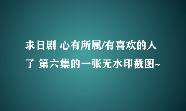 求日剧 心有所属/有喜欢的人了 第六集的一张无水印截图~