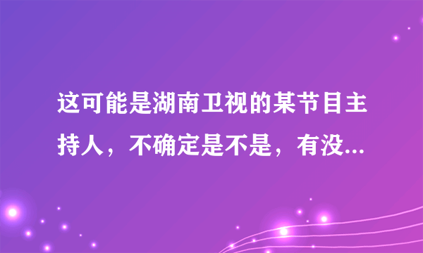 这可能是湖南卫视的某节目主持人，不确定是不是，有没有知道是谁的