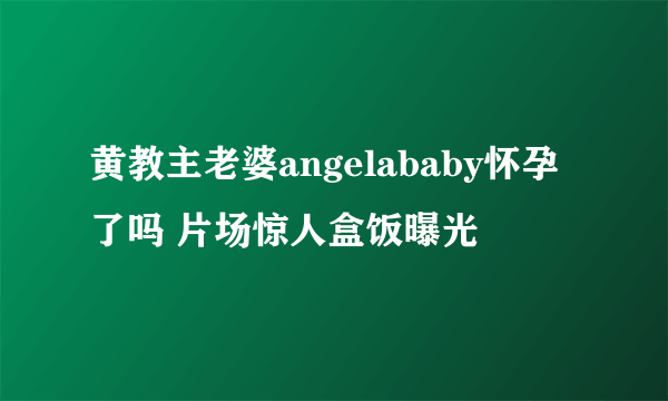 黄教主老婆angelababy怀孕了吗 片场惊人盒饭曝光