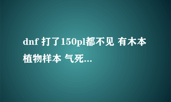 dnf 打了150pl都不见 有木本植物样本 气死了 求助啊