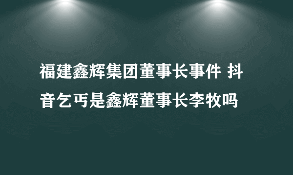 福建鑫辉集团董事长事件 抖音乞丐是鑫辉董事长李牧吗