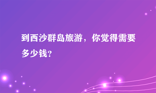 到西沙群岛旅游，你觉得需要多少钱？