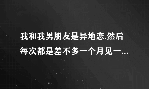 我和我男朋友是异地恋.然后每次都是差不多一个月见一次.每次都是三天做了六七次.对他对我会不会很不好