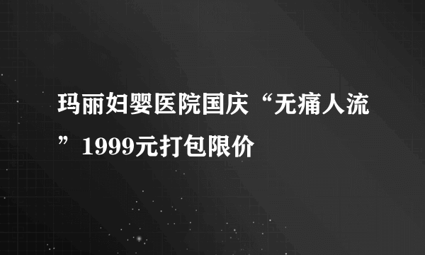 玛丽妇婴医院国庆“无痛人流”1999元打包限价