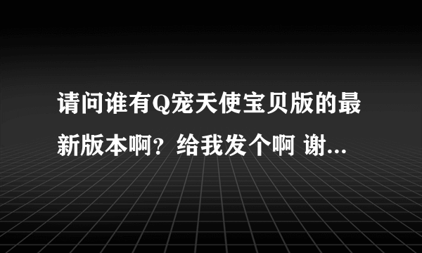 请问谁有Q宠天使宝贝版的最新版本啊？给我发个啊 谢谢了~307658830@qq.com