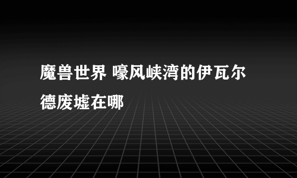 魔兽世界 嚎风峡湾的伊瓦尔德废墟在哪