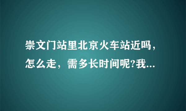 崇文门站里北京火车站近吗，怎么走，需多长时间呢?我下了地铁要赶火车，