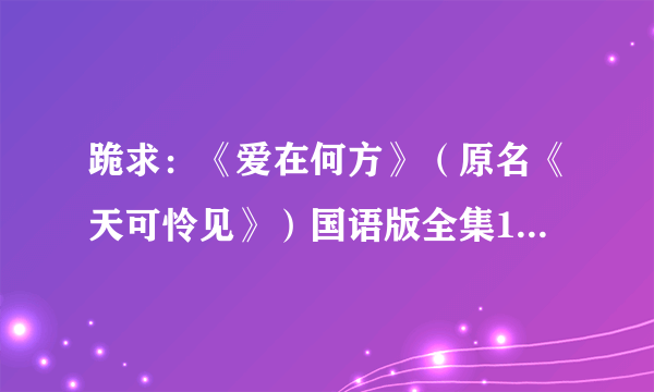 跪求：《爱在何方》（原名《天可怜见》）国语版全集1~85集全部剧集MP4格式。