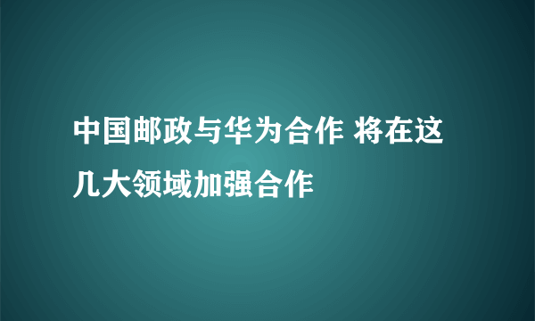 中国邮政与华为合作 将在这几大领域加强合作