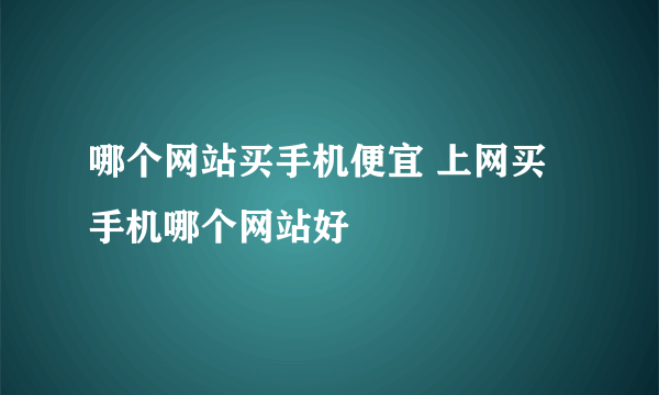 哪个网站买手机便宜 上网买手机哪个网站好