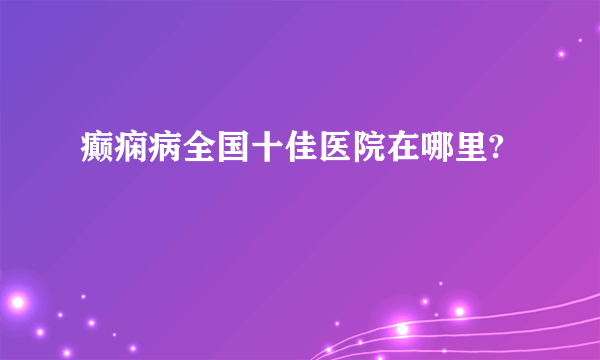 癫痫病全国十佳医院在哪里?