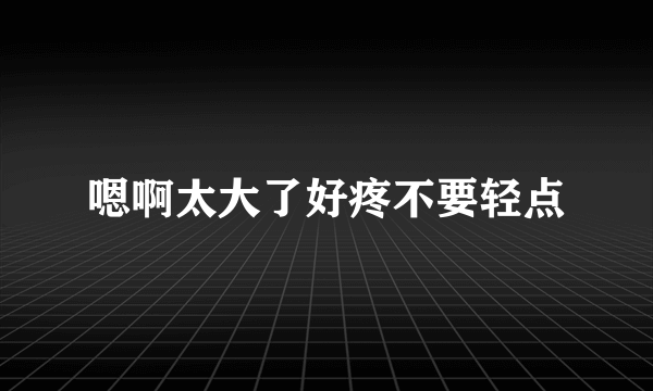 嗯啊太大了好疼不要轻点