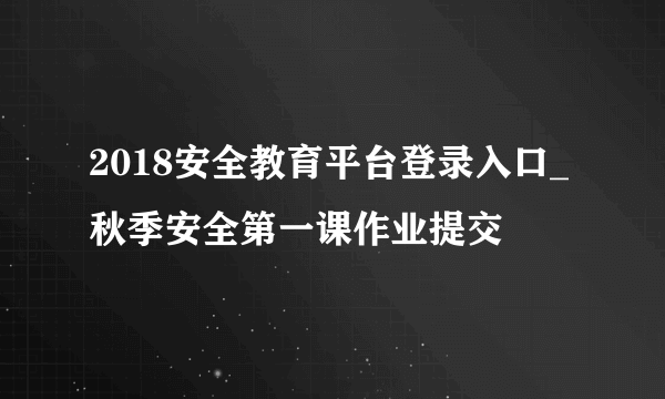 2018安全教育平台登录入口_秋季安全第一课作业提交