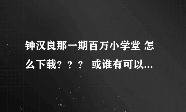 钟汉良那一期百万小学堂 怎么下载？？？ 或谁有可以发给我 谢谢~~