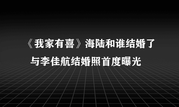 《我家有喜》海陆和谁结婚了  与李佳航结婚照首度曝光