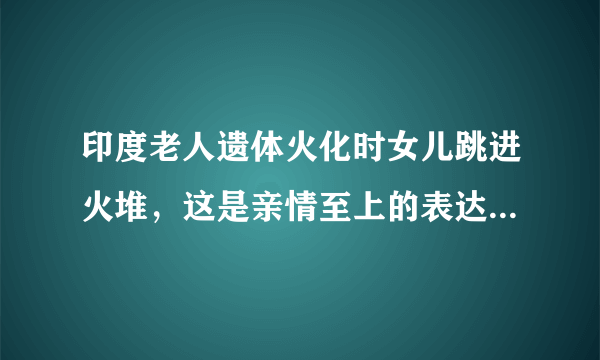 印度老人遗体火化时女儿跳进火堆，这是亲情至上的表达方式吗？