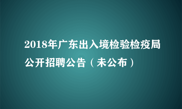 2018年广东出入境检验检疫局公开招聘公告（未公布）