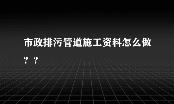 市政排污管道施工资料怎么做？？