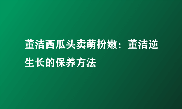 董洁西瓜头卖萌扮嫩：董洁逆生长的保养方法