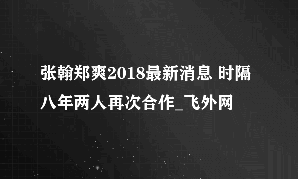 张翰郑爽2018最新消息 时隔八年两人再次合作_飞外网