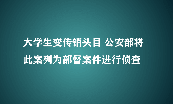 大学生变传销头目 公安部将此案列为部督案件进行侦查