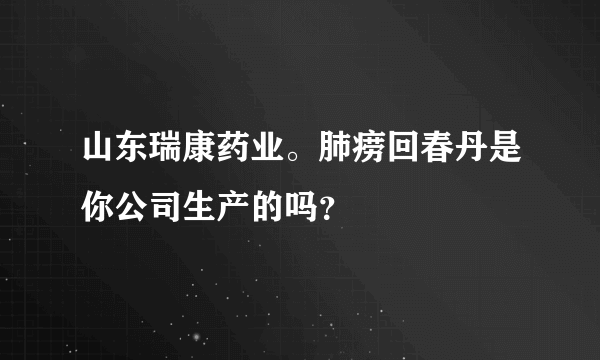 山东瑞康药业。肺痨回春丹是你公司生产的吗？