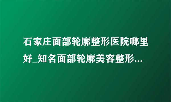 石家庄面部轮廓整形医院哪里好_知名面部轮廓美容整形医院有哪些【附价格】