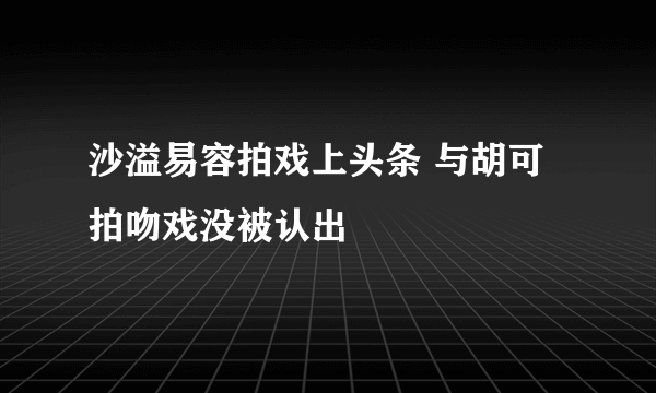 沙溢易容拍戏上头条 与胡可拍吻戏没被认出