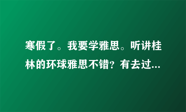 寒假了。我要学雅思。听讲桂林的环球雅思不错？有去过的同学吗？是不是培训的高分特别多啊？