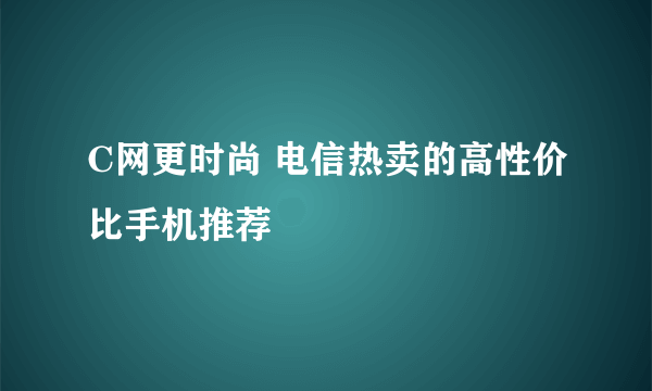 C网更时尚 电信热卖的高性价比手机推荐