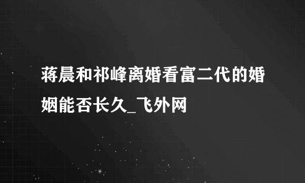 蒋晨和祁峰离婚看富二代的婚姻能否长久_飞外网