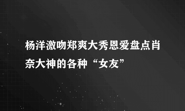 杨洋激吻郑爽大秀恩爱盘点肖奈大神的各种“女友”