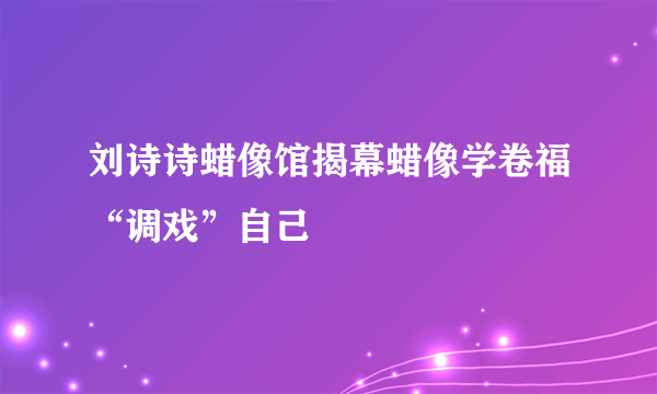 刘诗诗蜡像馆揭幕蜡像学卷福“调戏”自己