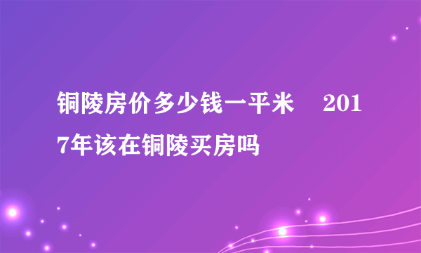 铜陵房价多少钱一平米    2017年该在铜陵买房吗