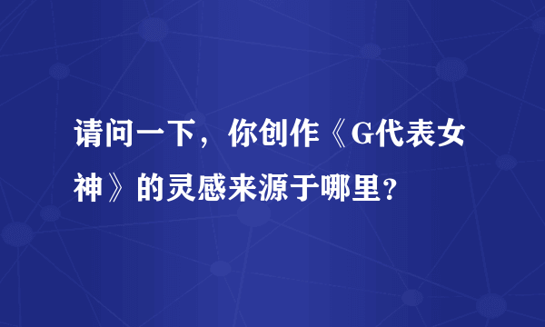 请问一下，你创作《G代表女神》的灵感来源于哪里？