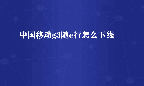 中国移动g3随e行怎么下线