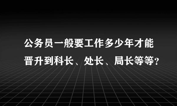 公务员一般要工作多少年才能晋升到科长、处长、局长等等？