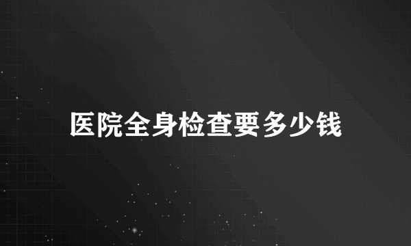 医院全身检查要多少钱