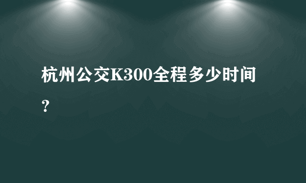 杭州公交K300全程多少时间？