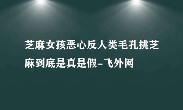 芝麻女孩恶心反人类毛孔挑芝麻到底是真是假-飞外网